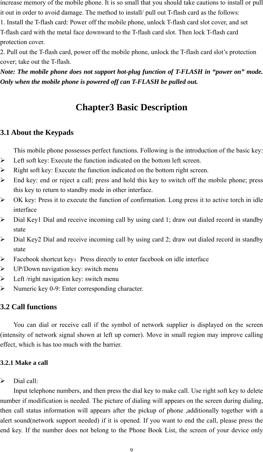   9increase memory of the mobile phone. It is so small that you should take cautions to install or pull it out in order to avoid damage. The method to install/ pull out T-flash card as the follows:   1. Install the T-flash card: Power off the mobile phone, unlock T-flash card slot cover, and set T-flash card with the metal face downward to the T-flash card slot. Then lock T-flash card protection cover.   2. Pull out the T-flash card, power off the mobile phone, unlock the T-flash card slot’s protection cover; take out the T-flash. Note: The mobile phone does not support hot-plug function of T-FLASH in “power on” mode. Only when the mobile phone is powered off can T-FLASH be pulled out. Chapter3 Basic Description 3.1 About the Keypads This mobile phone possesses perfect functions. Following is the introduction of the basic key: ¾ Left soft key: Execute the function indicated on the bottom left screen. ¾ Right soft key: Execute the function indicated on the bottom right screen. ¾ End key: end or reject a call; press and hold this key to switch off the mobile phone; press this key to return to standby mode in other interface. ¾ OK key: Press it to execute the function of confirmation. Long press it to active torch in idle interface ¾ Dial Key1 Dial and receive incoming call by using card 1; draw out dialed record in standby state ¾ Dial Key2 Dial and receive incoming call by using card 2; draw out dialed record in standby state ¾ Facebook shortcut key：Press directly to enter facebook on idle interface ¾ UP/Down navigation key: switch menu   ¾ Left /right navigation key: switch menu ¾ Numeric key 0-9: Enter corresponding character. 3.2 Call functions You can dial or receive call if the symbol of network supplier is displayed on the screen (intensity of network signal shown at left up corner). Move in small region may improve calling effect, which is has too much with the barrier. 3.2.1 Make a call ¾ Dial call: Input telephone numbers, and then press the dial key to make call. Use right soft key to delete number if modification is needed. The picture of dialing will appears on the screen during dialing, then call status information will appears after the pickup of phone ,additionally together with a alert sound(network support needed) if it is opened. If you want to end the call, please press the end key. If the number does not belong to the Phone Book List, the screen of your device only 