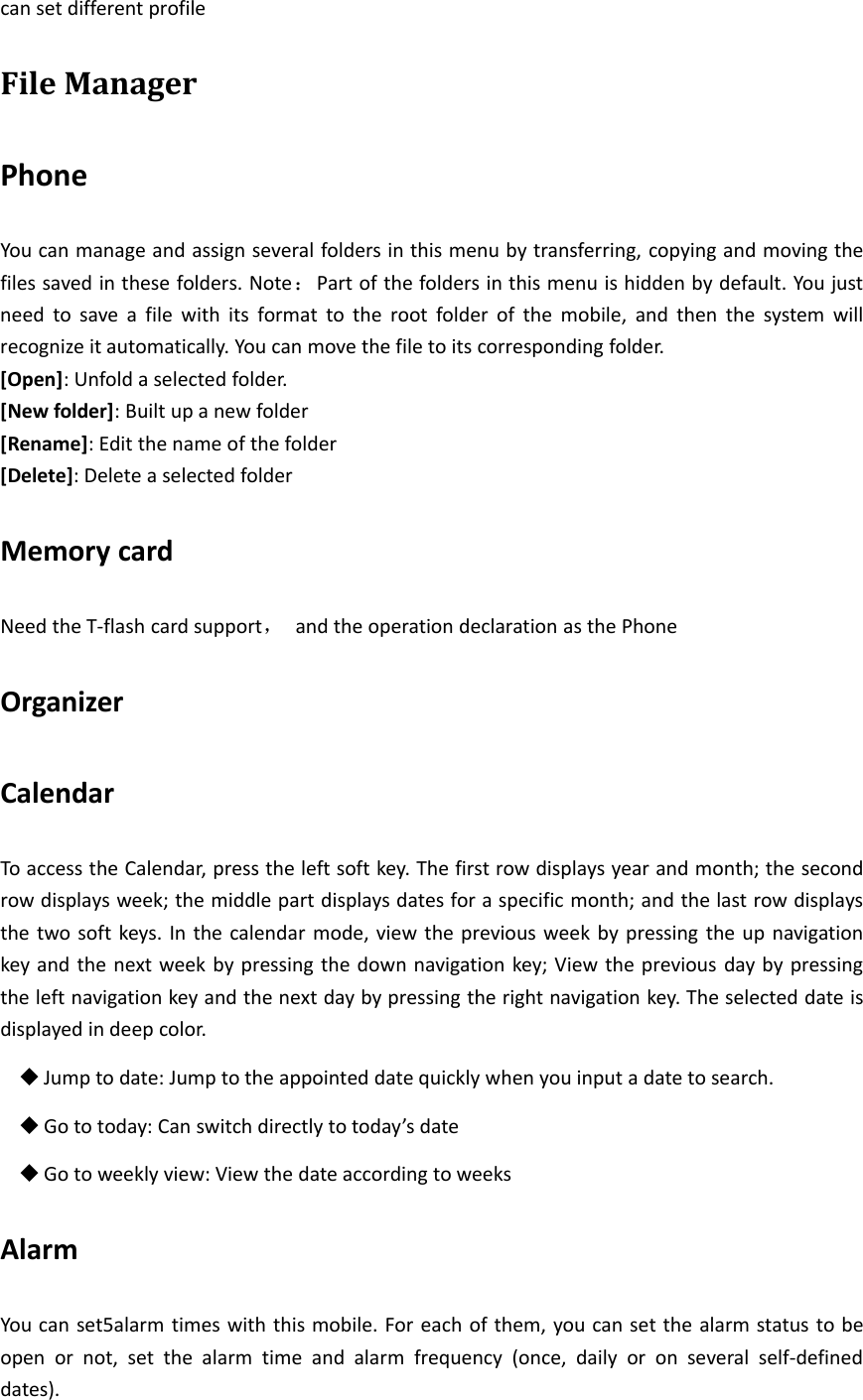 can set different profileFile ManagerPhoneYou can manage and assign several folders in this menu by transferring, copying and moving thefiles saved in these folders. Note：Part of the folders in this menu is hidden by default. You justneed to save a file with its format to the root folder of the mobile, and then the system willrecognize it automatically. You can move the file to its corresponding folder.[Open]: Unfold a selected folder.[New folder]: Built up a new folder[Rename]: Edit the name of the folder[Delete]: Delete a selected folderMemory cardNeed the T‐flash card support，and the operation declaration as the PhoneOrganizerCalendarTo access the Calendar, press the left soft key. The first row displays year and month; the secondrow displays week; the middle part displays dates for a specific month; and the last row displaysthe two soft keys. In the calendar mode, view the previous week by pressing the up navigationkey and the next week by pressing the down navigation key; View the previous day by pressingthe left navigation key and the next day by pressing the right navigation key. The selected date isdisplayed in deep color.Jump to date: Jump to the appointed date quickly when you input a date to search.Go to today: Can switch directly to today’s dateGo to weekly view: View the date according to weeksAlarmYou can set5alarm times with this mobile. For each of them, you can set the alarm status to beopen or not, set the alarm time and alarm frequency (once, daily or on several self‐defineddates).