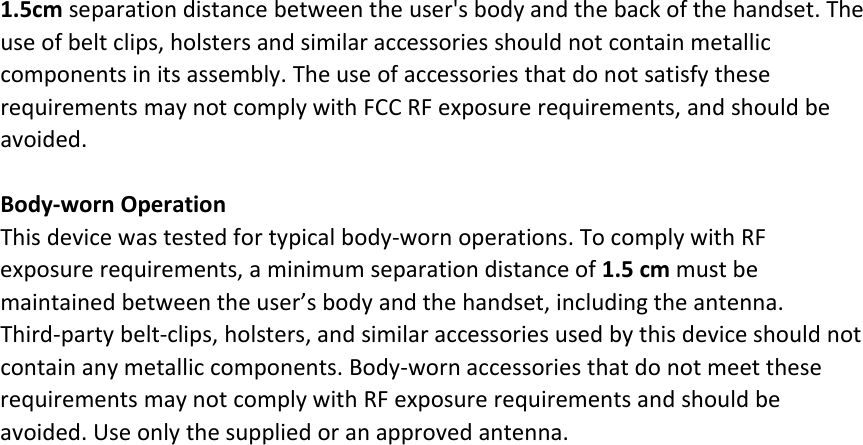 1.5cm separation distance between the user&apos;s body and the back of the handset. Theuse of belt clips, holsters and similar accessories should not contain metalliccomponents in its assembly. The use of accessories that do not satisfy theserequirements may not comply with FCC RF exposure requirements, and should beavoided.Body‐worn OperationThis device was tested for typical body‐worn operations. To comply with RFexposure requirements, a minimum separation distance of 1.5 cm must bemaintained between the user’s body and the handset, including the antenna.Third‐party belt‐clips, holsters, and similar accessories used by this device should notcontain any metallic components. Body‐worn accessories that do not meet theserequirements may not comply with RF exposure requirements and should beavoided. Use only the supplied or an approved antenna.