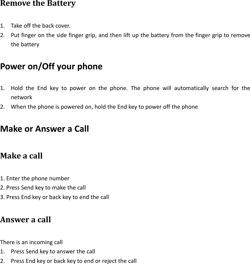 Remove the Battery1. Take off the back cover.2. Put finger on the side finger grip, and then lift up the battery from the finger grip to removethe batteryPower on/Off your phone1. Hold the End key to power on the phone. The phone will automatically search for thenetwork2. When the phone is powered on, hold the End key to power off the phoneMake or Answer a CallMake a call1. Enter the phone number2. Press Send key to make the call3. Press End key or back key to end the callAnswer a callThere is an incoming call1. Press Send key to answer the call2. Press End key or back key to end or reject the call