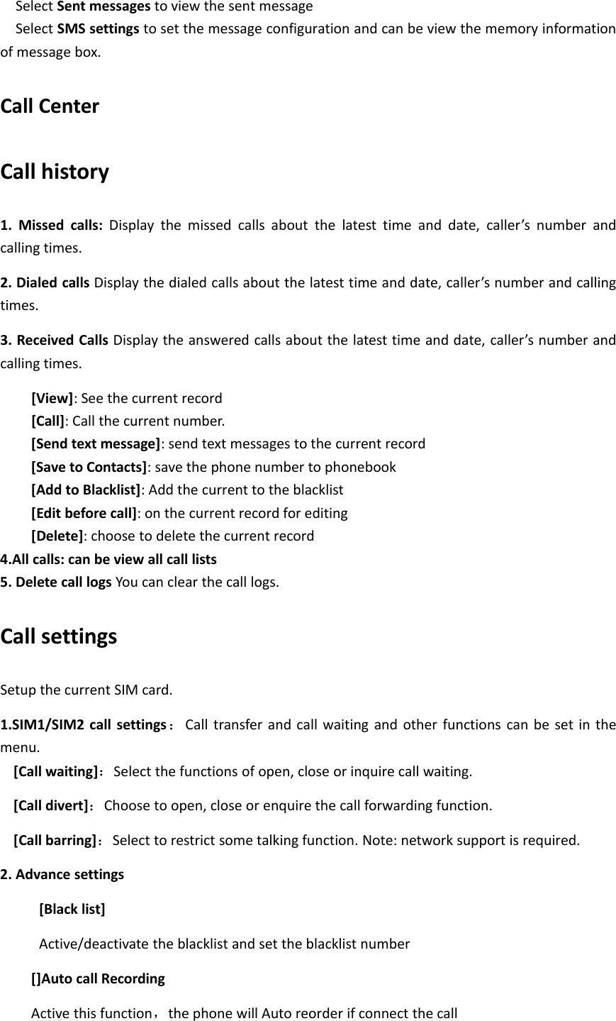 Select Sent messages to view the sent messageSelect SMS settings to set the message configuration and can be view the memory informationof message box.Call CenterCall history1. Missed calls: Display the missed calls about the latest time and date, caller’s number andcalling times.2. Dialed calls Display the dialed calls about the latest time and date, caller’s number and callingtimes.3. Received Calls Display the answered calls about the latest time and date, caller’s number andcalling times.[View]: See the current record[Call]: Call the current number.[Send text message]: send text messages to the current record[Save to Contacts]: save the phone number to phonebook[Add to Blacklist]: Add the current to the blacklist[Edit before call]: on the current record for editing[Delete]: choose to delete the current record4.All calls: can be view all call lists5. Delete call logs You can clear the call logs.Call settingsSetup the current SIM card.1.SIM1/SIM2 call settings ：Call transfer and call waiting and other functions can be set in themenu.[Call waiting]：Select the functions of open, close or inquire call waiting.[Call divert]：Choose to open, close or enquire the call forwarding function.[Call barring]：Select to restrict some talking function. Note: network support is required.2. Advance settings[Black list]Active/deactivate the blacklist and set the blacklist number[]Auto call RecordingActive this function，the phone will Auto reorder if connect the call