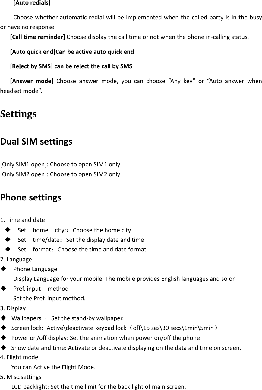 [Auto redials]Choose whether automatic redial will be implemented when the called party is in the busyor have no response.[Call time reminder] Choose display the call time or not when the phone in‐calling status.[Auto quick end]Can be active auto quick end[Reject by SMS] can be reject the call by SMS[Answer mode] Choose answer mode, you can choose “Any key” or “Auto answer whenheadset mode”.SettingsDual SIM settings[Only SIM1 open]: Choose to open SIM1 only[Only SIM2 open]: Choose to open SIM2 onlyPhone settings1. Time and date◆Set home city:：Choose the home city◆Set time/date：Set the display date and time◆Set format：Choosethetimeanddateformat2. LanguagePhone LanguageDisplay Language for your mobile. The mobile provides English languages and so onPref. input methodSet the Pref. input method.3. Display◆Wallpapers ：Set the stand‐by wallpaper.◆Screen lock: Active\deactivate keypad lock（off\15 ses\30 secs\1min\5min）◆Power on/off display: Set the animation when power on/off the phone◆Show date and time: Activate or deactivate displaying on the data and time on screen.4. Flight modeYou can Active the Flight Mode.5. Misc.settingsLCD backlight: Set the time limit for the back light of main screen.