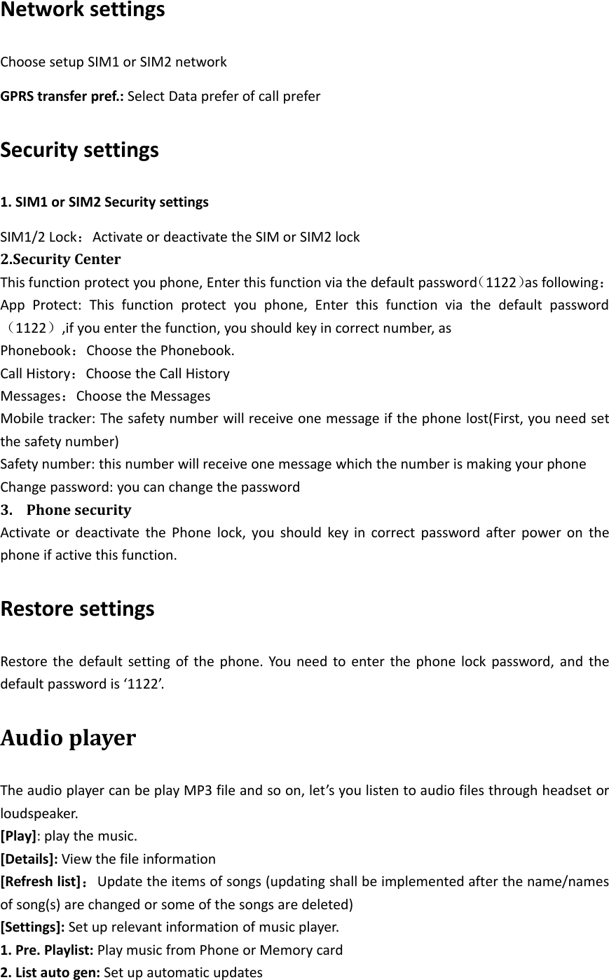 Network settingsChoose setup SIM1 or SIM2 networkGPRS transfer pref.: Select Data prefer of call preferSecurity settings1. SIM1 or SIM2 Security settingsSIM1/2 Lock：Activate or deactivate the SIM or SIM2 lock2.Security CenterThis function protect you phone, Enter this function via the default password（1122）as following：App Protect: This function protect you phone, Enter this function via the default password（1122）,if you enter the function, you should key in correct number, asPhonebook：Choose the Phonebook.Call History：Choose the Call HistoryMessages：Choose the MessagesMobile tracker: The safety number will receive one message if the phone lost(First, you need setthe safety number)Safety number: this number will receive one message which the number is making your phoneChange password: you can change the password3. Phone securityActivate or deactivate the Phone lock, you should key in correct password after power on thephone if active this function.Restore settingsRestore the default setting of the phone. You need to enter the phone lock password, and thedefault password is ‘1122’.Audio playerThe audio player can be play MP3 file and so on, let’s you listen to audio files through headset orloudspeaker.[Play]:playthemusic.[Details]: View the file information[Refresh list]：Update the items of songs (updating shall be implemented after the name/namesof song(s) are changed or some of the songs are deleted)[Settings]: Set up relevant information of music player.1. Pre. Playlist: Play music from Phone or Memory card2. List auto gen: Set up automatic updates