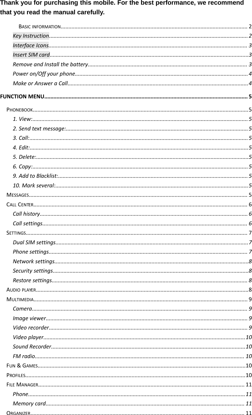 Thank you for purchasing this mobile. For the best performance, we recommendthat you read the manual carefully.BASIC INFORMATION........................................................................................................................... 2Key Instruction...................................................................................................................................2Interface Icons................................................................................................................................... 3Insert SIM card...................................................................................................................................3Remove and Install the battery......................................................................................................... 3Power on/Off your phone..................................................................................................................4Make or Answer a Call.......................................................................................................................4FUNCTION MENU...................................................................................................................................... 5PHONEBOOK..............................................................................................................................................51. View:..............................................................................................................................................52. Send text message:........................................................................................................................53. Call:................................................................................................................................................54. Edit:................................................................................................................................................55. Delete:............................................................................................................................................56. Copy:..............................................................................................................................................59. Add to Blacklist:.............................................................................................................................510. Mark several:...............................................................................................................................5MESSAGES................................................................................................................................................ 5CALL CENTER............................................................................................................................................. 6Call history.........................................................................................................................................6Call settings....................................................................................................................................... 6SETTINGS.................................................................................................................................................. 7Dual SIM settings...............................................................................................................................7Phone settings................................................................................................................................... 7Network settings................................................................................................................................8Security settings.................................................................................................................................8Restore settings................................................................................................................................. 8AUDIO PLAYER............................................................................................................................................8MULTIMEDIA............................................................................................................................................. 9Camera.............................................................................................................................................. 9Image viewer..................................................................................................................................... 9Video recorder................................................................................................................................... 9Video player.....................................................................................................................................10Sound Recorder................................................................................................................................10FM radio.......................................................................................................................................... 10FUN &amp;GAMES.........................................................................................................................................10PROFILES.................................................................................................................................................10FILE MANAGER........................................................................................................................................ 11Phone...............................................................................................................................................11Memory card................................................................................................................................... 11ORGANIZER............................................................................................................................................. 11
