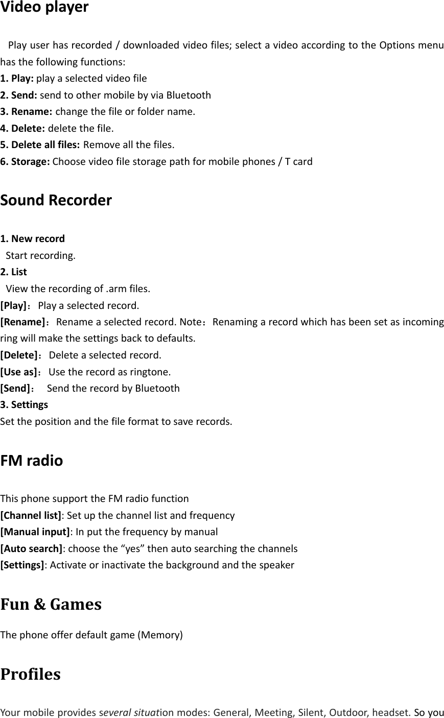 Video playerPlay user has recorded / downloaded video files; select a video according to the Options menuhas the following functions:1. Play: play a selected video file2. Send: send to other mobile by via Bluetooth3. Rename: change the file or folder name.4. Delete: delete the file.5. Delete all files: Remove all the files.6. Storage: Choose video file storage path for mobile phones / T cardSound Recorder1. New recordStart recording.2. ListView the recording of .arm files.[Play]：Play a selected record.[Rename]：Rename a selected record. Note：Renaming a record which has been set as incomingring will make the settings back to defaults.[Delete]：Delete a selected record.[Use as]：Use the record as ringtone.[Send]：Send the record by Bluetooth3. SettingsSet the position and the file format to save records.FM radioThis phone support the FM radio function[Channel list]: Set up the channel list and frequency[Manual input]: In put the frequency by manual[Auto search]: choose the “yes” then auto searching the channels[Settings]: Activate or inactivate the background and the speakerFun &amp; GamesThe phone offer default game (Memory)ProfilesYour mobile provides several situation modes: General, Meeting, Silent, Outdoor, headset. So you