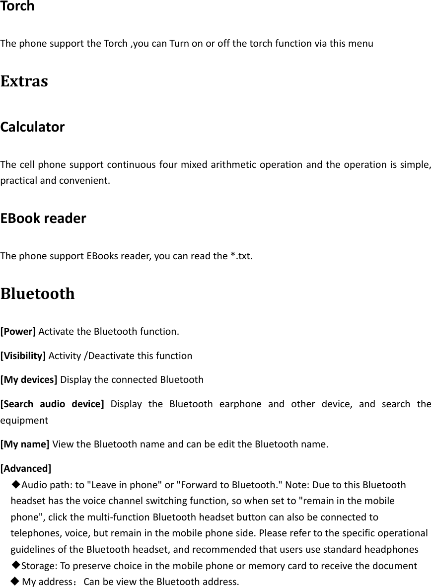 TorchThe phone support the Torch ,you can Turn on or off the torch function via this menuExtrasCalculatorThe cell phone support continuous four mixed arithmetic operation and the operation is simple,practical and convenient.EBook readerThe phone support EBooks reader, you can read the *.txt.Bluetooth[Power] Activate the Bluetooth function.[Visibility] Activity /Deactivate this function[My devices] Display the connected Bluetooth[Search audio device] Display the Bluetooth earphone and other device, and search theequipment[My name] View the Bluetooth name and can be edit the Bluetooth name.[Advanced]◆Audio path: to &quot;Leave in phone&quot; or &quot;Forward to Bluetooth.&quot; Note: Due to this Bluetoothheadset has the voice channel switching function, so when set to &quot;remain in the mobilephone&quot;, click the multi‐function Bluetooth headset button can also be connected totelephones, voice, but remain in the mobile phone side. Please refer to the specific operationalguidelines of the Bluetooth headset, and recommended that users use standard headphones◆Storage: To preserve choice in the mobile phone or memory card to receive the documentMy address：Can be view the Bluetooth address.