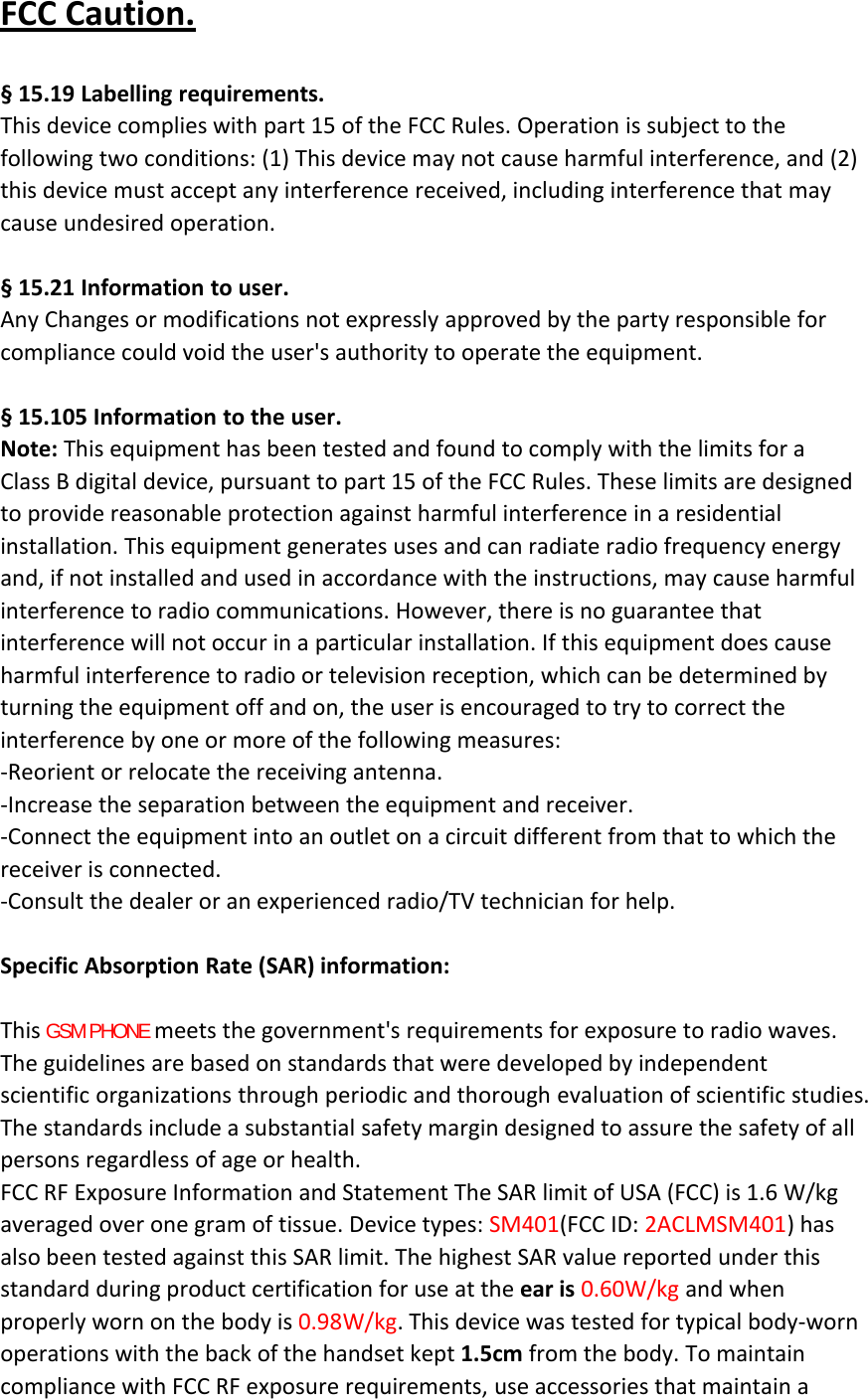 FCC Caution.§ 15.19 Labelling requirements.This device complies with part 15 of the FCC Rules. Operation is subject to thefollowing two conditions: (1) This device may not cause harmful interference, and (2)this device must accept any interference received, including interference that maycause undesired operation.§ 15.21 Information to user.Any Changes or modifications not expressly approved by the party responsible forcompliance could void the user&apos;s authority to operate the equipment.§ 15.105 Information to the user.Note: This equipment has been tested and found to comply with the limits for aClass B digital device, pursuant to part 15 of the FCC Rules. These limits are designedto provide reasonable protection against harmful interference in a residentialinstallation. This equipment generates uses and can radiate radio frequency energyand, if not installed and used in accordance with the instructions, may cause harmfulinterference to radio communications. However, there is no guarantee thatinterference will not occur in a particular installation. If this equipment does causeharmful interference to radio or television reception, which can be determined byturning the equipment off and on, the user is encouraged to try to correct theinterference by one or more of the following measures:‐Reorient or relocate the receiving antenna.‐Increase the separation between the equipment and receiver.‐Connect the equipment into an outlet on a circuit different from that to which thereceiver is connected.‐Consult the dealer or an experienced radio/TV technician for help.Specific Absorption Rate (SAR) information:　This GSM PHONE meets the government&apos;s requirements for exposure to radio waves.The guidelines are based on standards that were developed by independentscientific organizations through periodic and thorough evaluation of scientific studies.The standards include a substantial safety margin designed to assure the safety of allpersons regardless of age or health.FCC RF Exposure Information and Statement The SAR limit of USA (FCC) is 1.6 W/kgaveraged over one gram of tissue. Device types: SM401(FCC ID: 2ACLMSM401)hasalso been tested against this SAR limit. The highest SAR value reported under thisstandard during product certification for use at the ear is 0.60W/kg and whenproperly worn on the body is 0.98W/kg. This device was tested for typical body‐wornoperations with the back of the handset kept 1.5cm from the body. To maintaincompliance with FCC RF exposure requirements, use accessories that maintain a