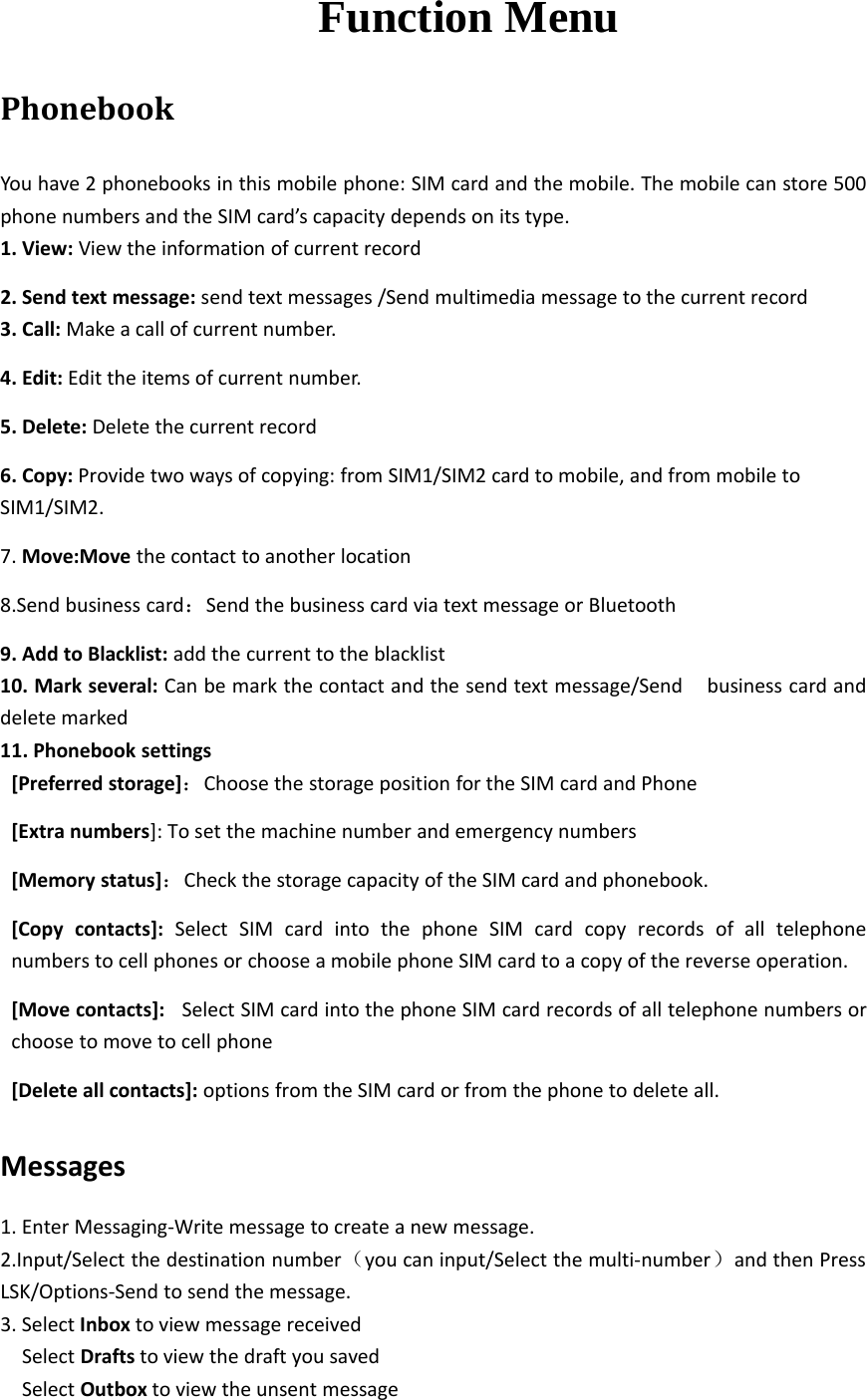 Function MenuPhonebookYou have 2 phonebooks in this mobile phone: SIM card and the mobile. The mobile can store 500phone numbers and the SIM card’s capacity depends on its type.1. View: View the information of current record2. Send text message: send text messages /Send multimedia message to the current record3. Call: Make a call of current number.4. Edit: Edit the items of current number.5. Delete: Delete the current record6. Copy: Provide two ways of copying: from SIM1/SIM2 card to mobile, and from mobile toSIM1/SIM2.7. Move:Move the contact to another location8.Send business card：Send the business card via text message or Bluetooth9. Add to Blacklist: add the current to the blacklist10. Mark several: Can be mark the contact and the send text message/Send business card anddelete marked11. Phonebook settings[Preferred storage]：Choose the storage position for the SIM card and Phone[Extra numbers]: To set the machine number and emergency numbers[Memory status]：Check the storage capacity of the SIM card and phonebook.[Copy contacts]: Select SIM card into the phone SIM card copy records of all telephonenumbers to cell phones or choose a mobile phone SIM card to a copy of the reverse operation.[Move contacts]: Select SIM card into the phone SIM card records of all telephone numbers orchoose to move to cell phone[Delete all contacts]: options from the SIM card or from the phone to delete all.Messages1. Enter Messaging‐Write message to create a new message.2.Input/Select the destination number（you can input/Select the multi‐number）and then PressLSK/Options‐Send to send the message.3. Select Inbox to view message receivedSelect Drafts to view the draft you savedSelect Outbox to view the unsent message