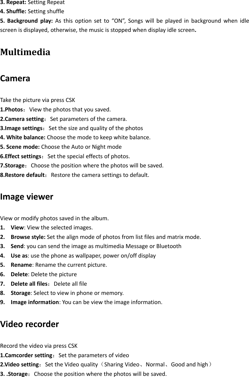 3. Repeat: Setting Repeat4. Shuffle: Setting shuffle5. Background play: As this option set to “ON”, Songs will be played in background when idlescreen is displayed, otherwise, the music is stopped when display idle screen.MultimediaCameraTake the picture via press CSK1.Photos：View the photos that you saved.2.Camera setting：Set parameters of the camera.3.Image settings：Set the size and quality of the photos4. White balance: Choose the mode to keep white balance.5. Scene mode: Choose the Auto or Night mode6.Effect settings：Set the special effects of photos.7.Storage：Choose the position where the photos will be saved.8.Restore default：Restore the camera settings to default.Image viewerView or modify photos saved in the album.1. View: View the selected images.2. Browse style: Set the align mode of photos from list files and matrix mode.3. Send: you can send the image as multimedia Message or Bluetooth4. Use as: use the phone as wallpaper, power on/off display5. Rename: Rename the current picture.6. Delete: Delete the picture7. Delete all files：Delete all file8. Storage: Select to view in phone or memory.9. Image information: You can be view the image information.Video recorderRecord the video via press CSK1.Camcorder setting：Set the parameters of video2.Video setting：Set the Video quality（Sharing Video、Normal、Good and high）3. .Storage：Choose the position where the photos will be saved.