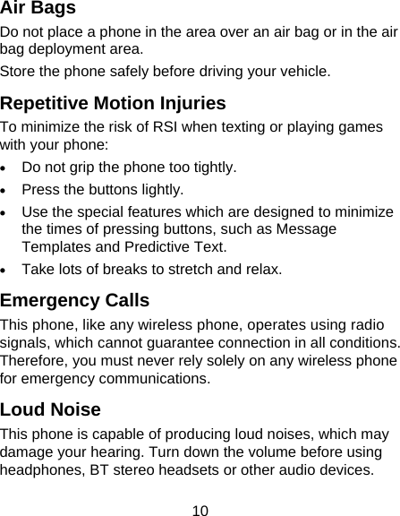 10 Air Bags Do not place a phone in the area over an air bag or in the air bag deployment area. Store the phone safely before driving your vehicle. Repetitive Motion Injuries To minimize the risk of RSI when texting or playing games with your phone:  Do not grip the phone too tightly.  Press the buttons lightly.  Use the special features which are designed to minimize the times of pressing buttons, such as Message Templates and Predictive Text.  Take lots of breaks to stretch and relax. Emergency Calls This phone, like any wireless phone, operates using radio signals, which cannot guarantee connection in all conditions. Therefore, you must never rely solely on any wireless phone for emergency communications. Loud Noise This phone is capable of producing loud noises, which may damage your hearing. Turn down the volume before using headphones, BT stereo headsets or other audio devices. 