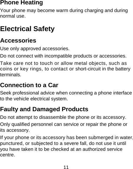 11 Phone Heating Your phone may become warm during charging and during normal use. Electrical Safety Accessories Use only approved accessories. Do not connect with incompatible products or accessories. Take care not to touch or allow metal objects, such as coins or key rings, to contact or short-circuit in the battery terminals. Connection to a Car Seek professional advice when connecting a phone interface to the vehicle electrical system. Faulty and Damaged Products Do not attempt to disassemble the phone or its accessory. Only qualified personnel can service or repair the phone or its accessory. If your phone or its accessory has been submerged in water, punctured, or subjected to a severe fall, do not use it until you have taken it to be checked at an authorized service centre. 