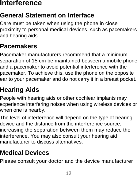 12 Interference  General Statement on Interface Care must be taken when using the phone in close proximity to personal medical devices, such as pacemakers and hearing aids. Pacemakers Pacemaker manufacturers recommend that a minimum separation of 15 cm be maintained between a mobile phone and a pacemaker to avoid potential interference with the pacemaker. To achieve this, use the phone on the opposite ear to your pacemaker and do not carry it in a breast pocket. Hearing Aids People with hearing aids or other cochlear implants may experience interfering noises when using wireless devices or when one is nearby. The level of interference will depend on the type of hearing device and the distance from the interference source, increasing the separation between them may reduce the interference. You may also consult your hearing aid manufacturer to discuss alternatives. Medical Devices Please consult your doctor and the device manufacturer 