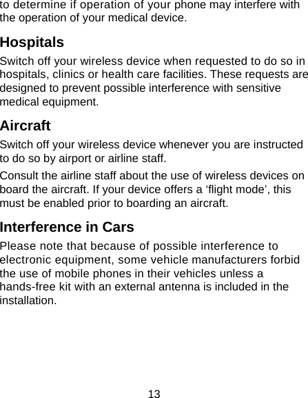 13 to determine if operation of your phone may interfere with the operation of your medical device. Hospitals Switch off your wireless device when requested to do so in hospitals, clinics or health care facilities. These requests are designed to prevent possible interference with sensitive medical equipment. Aircraft Switch off your wireless device whenever you are instructed to do so by airport or airline staff. Consult the airline staff about the use of wireless devices on board the aircraft. If your device offers a ‘flight mode’, this must be enabled prior to boarding an aircraft. Interference in Cars Please note that because of possible interference to electronic equipment, some vehicle manufacturers forbid the use of mobile phones in their vehicles unless a hands-free kit with an external antenna is included in the installation. 