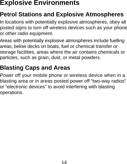 14 Explosive Environments Petrol Stations and Explosive Atmospheres In locations with potentially explosive atmospheres, obey all posted signs to turn off wireless devices such as your phone or other radio equipment. Areas with potentially explosive atmospheres include fuelling areas, below decks on boats, fuel or chemical transfer or storage facilities, areas where the air contains chemicals or particles, such as grain, dust, or metal powders. Blasting Caps and Areas Power off your mobile phone or wireless device when in a blasting area or in areas posted power off “two-way radios” or “electronic devices” to avoid interfering with blasting operations.       