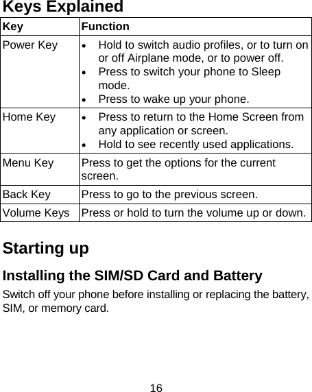 16 Keys Explained   Key Function Power Key   Hold to switch audio profiles, or to turn on or off Airplane mode, or to power off.  Press to switch your phone to Sleep mode.  Press to wake up your phone. Home Key   Press to return to the Home Screen from any application or screen.  Hold to see recently used applications. Menu Key  Press to get the options for the current screen. Back Key  Press to go to the previous screen. Volume Keys  Press or hold to turn the volume up or down. Starting up Installing the SIM/SD Card and Battery Switch off your phone before installing or replacing the battery, SIM, or memory card.      