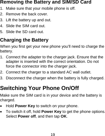 19 Removing the Battery and SIM/SD Card 1.  Make sure that your mobile phone is off. 2.  Remove the back cover. 3.  Lift the battery up and out. 4.  Slide the SIM card out. 5.  Slide the SD card out. Charging the Battery When you first get your new phone you’ll need to charge the battery. 1.  Connect the adapter to the charger jack. Ensure that the adapter is inserted with the correct orientation. Do not force the connector into the charger jack. 2.  Connect the charger to a standard AC wall outlet. 3.  Disconnect the charger when the battery is fully charged. Switching Your Phone On/Off   Make sure the SIM card is in your device and the battery is charged.   Hold Power Key to switch on your phone.   To switch it off, hold Power Key to get the phone options. Select Power off, and then tap OK. 