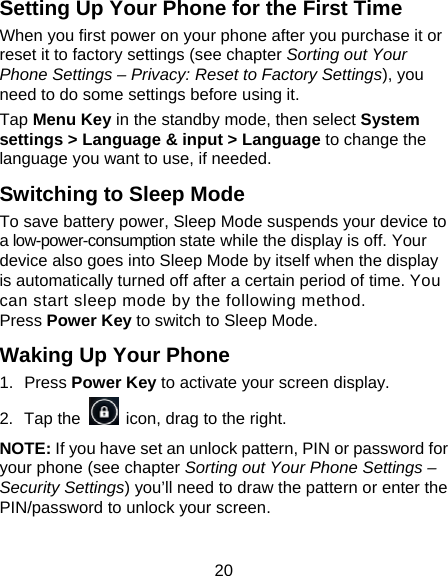 20 Setting Up Your Phone for the First Time   When you first power on your phone after you purchase it or reset it to factory settings (see chapter Sorting out Your Phone Settings – Privacy: Reset to Factory Settings), you need to do some settings before using it. Tap Menu Key in the standby mode, then select System settings &gt; Language &amp; input &gt; Language to change the language you want to use, if needed. Switching to Sleep Mode To save battery power, Sleep Mode suspends your device to a low-power-consumption state while the display is off. Your device also goes into Sleep Mode by itself when the display is automatically turned off after a certain period of time. You can start sleep mode by the following method.   Press Power Key to switch to Sleep Mode. Waking Up Your Phone 1. Press Power Key to activate your screen display. 2. Tap the    icon, drag to the right. NOTE: If you have set an unlock pattern, PIN or password for your phone (see chapter Sorting out Your Phone Settings – Security Settings) you’ll need to draw the pattern or enter the PIN/password to unlock your screen. 