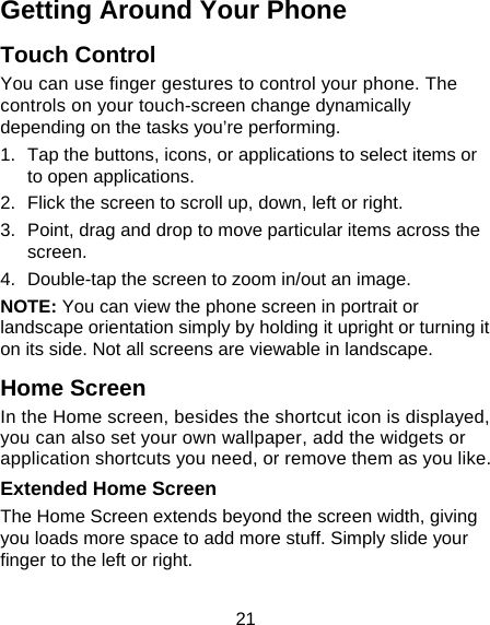 21 Getting Around Your Phone Touch Control You can use finger gestures to control your phone. The controls on your touch-screen change dynamically depending on the tasks you’re performing. 1.  Tap the buttons, icons, or applications to select items or to open applications. 2.  Flick the screen to scroll up, down, left or right. 3.  Point, drag and drop to move particular items across the screen. 4.  Double-tap the screen to zoom in/out an image.   NOTE: You can view the phone screen in portrait or landscape orientation simply by holding it upright or turning it on its side. Not all screens are viewable in landscape. Home Screen In the Home screen, besides the shortcut icon is displayed, you can also set your own wallpaper, add the widgets or application shortcuts you need, or remove them as you like.  Extended Home Screen The Home Screen extends beyond the screen width, giving you loads more space to add more stuff. Simply slide your finger to the left or right.   