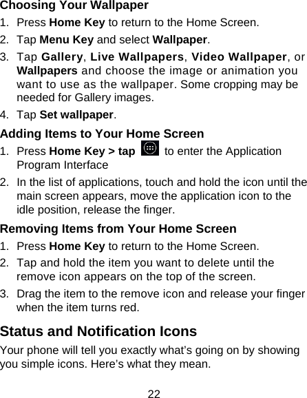 22 Choosing Your Wallpaper     1. Press Home Key to return to the Home Screen. 2. Tap Menu Key and select Wallpaper. 3. Tap Gallery, Live Wallpapers, Video Wallpaper, or Wallpapers and choose the image or animation you want to use as the wallpaper. Some cropping may be needed for Gallery images. 4. Tap Set wallpaper. Adding Items to Your Home Screen 1. Press Home Key &gt; tap   to enter the Application Program Interface 2.  In the list of applications, touch and hold the icon until the main screen appears, move the application icon to the idle position, release the finger.   Removing Items from Your Home Screen 1. Press Home Key to return to the Home Screen. 2.  Tap and hold the item you want to delete until the remove icon appears on the top of the screen. 3.  Drag the item to the remove icon and release your finger when the item turns red. Status and Notification Icons Your phone will tell you exactly what’s going on by showing you simple icons. Here’s what they mean. 