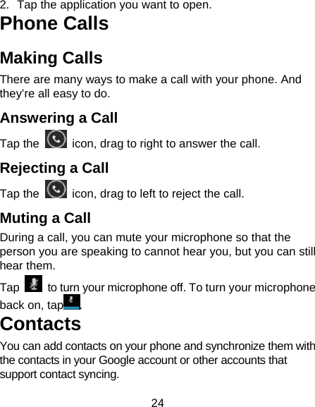 24 2.  Tap the application you want to open. Phone Calls Making Calls There are many ways to make a call with your phone. And they’re all easy to do. Answering a Call Tap the    icon, drag to right to answer the call. Rejecting a Call Tap the    icon, drag to left to reject the call. Muting a Call During a call, you can mute your microphone so that the person you are speaking to cannot hear you, but you can still hear them. Tap    to turn your microphone off. To turn your microphone back on, tap .   Contacts You can add contacts on your phone and synchronize them with the contacts in your Google account or other accounts that support contact syncing. 