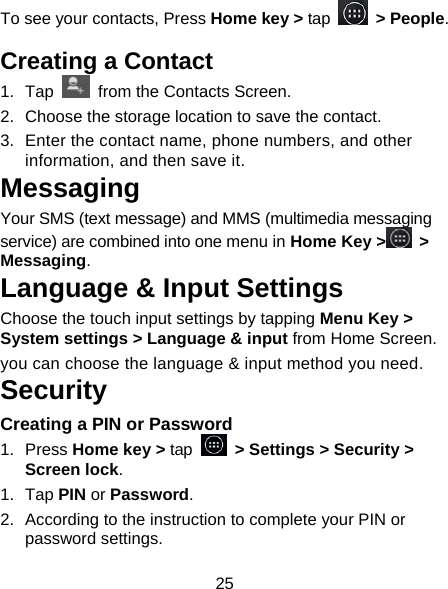 25 To see your contacts, Press Home key &gt; tap   &gt; People.  Creating a Contact 1. Tap    from the Contacts Screen. 2.  Choose the storage location to save the contact. 3.  Enter the contact name, phone numbers, and other information, and then save it.   Messaging Your SMS (text message) and MMS (multimedia messaging service) are combined into one menu in Home Key &gt;  &gt; Messaging. Language &amp; Input Settings Choose the touch input settings by tapping Menu Key &gt; System settings &gt; Language &amp; input from Home Screen. you can choose the language &amp; input method you need. Security Creating a PIN or Password 1. Press Home key &gt; tap   &gt; Settings &gt; Security &gt; Screen lock. 1. Tap PIN or Password.  2.  According to the instruction to complete your PIN or password settings. 