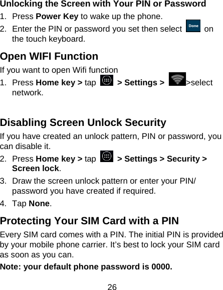 26 Unlocking the Screen with Your PIN or Password 1. Press Power Key to wake up the phone. 2.  Enter the PIN or password you set then select   on the touch keyboard. Open WIFI Function If you want to open Wifi function   1. Press Home key &gt; tap   &gt; Settings &gt;  &gt;select network.  Disabling Screen Unlock Security If you have created an unlock pattern, PIN or password, you can disable it. 2. Press Home key &gt; tap   &gt; Settings &gt; Security &gt; Screen lock. 3.  Draw the screen unlock pattern or enter your PIN/ password you have created if required. 4. Tap None. Protecting Your SIM Card with a PIN Every SIM card comes with a PIN. The initial PIN is provided by your mobile phone carrier. It’s best to lock your SIM card as soon as you can. Note: your default phone password is 0000. 