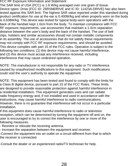 28 FCC RF Exposure Information and Statement The SAR limit of USA (FCC) is 1.6 W/kg averaged over one gram of tissue. Device types: Drive (FCC ID: Z6RSMDRIVE and IC ID: 11423A-DRIVE) has also been tested against this SAR limit. The highest SAR value reported under this standard during product certification for use at the ear is 0.400W/kg and when properly worn on the body is 0.638W/kg. This device was tested for typical body-worn operations with the back of the handset kept 1.0cm from the body. To maintain compliance with FCC RF exposure requirements, use accessories that maintain a 1.0cm separation distance between the user&apos;s body and the back of the handset. The use of belt clips, holsters and similar accessories should not contain metallic components in its assembly. The use of accessories that do not satisfy these requirements may not comply with FCC RF exposure requirements, and should be avoided. This device complies with part 15 of the FCC rules. Operation is subject to the following two conditions: (1) this device may not cause harmful interference, and (2) this device must accept any interference received, including interference that may cause undesired operation.  NOTE: The manufacturer is not responsible for any radio or TV interference caused by unauthorized modifications to this equipment. Such modifications could void the user’s authority to operate the equipment.  NOTE: This equipment has been tested and found to comply with the limits for a Class B digital device, pursuant to part 15 of the FCC Rules. These limits are designed to provide reasonable protection against harmful interference in a residential installation. This equipment generates uses and can radiate radio frequency energy and, if not installed and used in accordance with the instructions, may cause harmful interference to radio communications. However, there is no guarantee that interference will not occur in a particular installation. If this equipment does cause harmful interference to radio or television reception, which can be determined by turning the equipment off and on, the user is encouraged to try to correct the interference by one or more of the following measures: - Reorient or relocate the receiving antenna. - Increase the separation between the equipment and receiver. -Connect the equipment into an outlet on a circuit different from that to which the receiver is connected. -Consult the dealer or an experienced radio/TV technician for help. 