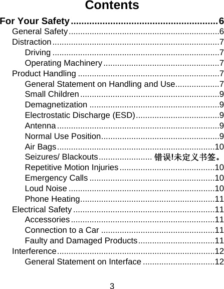 3 Contents For Your Safety ........................................................ 6General Safety ................................................................. 6Distraction ........................................................................ 7Driving ........................................................................ 7Operating Machinery .................................................. 7Product Handling ............................................................. 7General Statement on Handling and Use ................... 7Small Children ............................................................ 9Demagnetization ........................................................ 9Electrostatic Discharge (ESD) .................................... 9Antenna ...................................................................... 9Normal Use Position ................................................... 9Air Bags .................................................................... 10Seizures/ Blackouts ....................... 错误!未定义书签。Repetitive Motion Injuries ......................................... 10Emergency Calls ...................................................... 10Loud Noise ............................................................... 10Phone Heating .......................................................... 11Electrical Safety ............................................................. 11Accessories .............................................................. 11Connection to a Car ................................................. 11Faulty and Damaged Products ................................. 11Interference .................................................................... 12General Statement on Interface ............................... 12