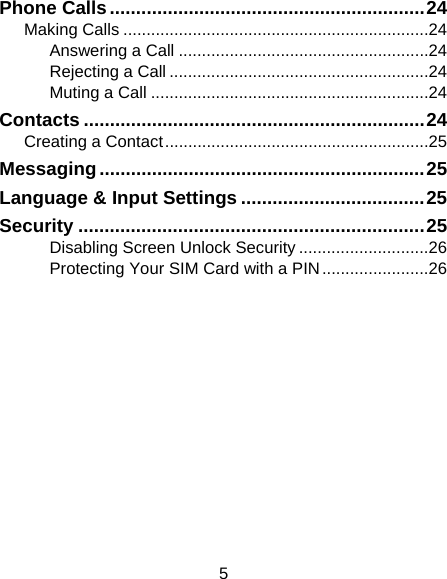 5 Phone Calls ............................................................ 24Making Calls .................................................................. 24Answering a Call ...................................................... 24Rejecting a Call ........................................................ 24Muting a Call ............................................................ 24Contacts ................................................................. 24Creating a Contact ......................................................... 25Messaging .............................................................. 25Language &amp; Input Settings ................................... 25Security .................................................................. 25Disabling Screen Unlock Security ............................ 26Protecting Your SIM Card with a PIN ....................... 26