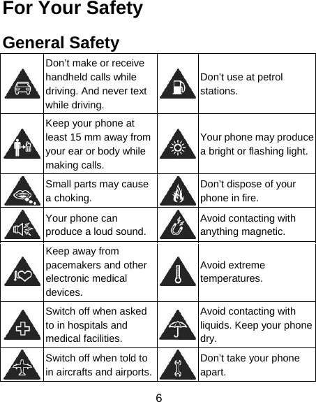 6 For Your Safety General Safety  Don’t make or receive handheld calls while driving. And never text while driving. Don’t use at petrol stations.  Keep your phone at least 15 mm away from your ear or body while making calls. Your phone may produce a bright or flashing light. Small parts may cause a choking. Don’t dispose of your phone in fire.  Your phone can produce a loud sound.Avoid contacting with anything magnetic.  Keep away from pacemakers and other electronic medical devices. Avoid extreme temperatures.  Switch off when asked to in hospitals and medical facilities. Avoid contacting with liquids. Keep your phone dry.  Switch off when told to in aircrafts and airports.Don’t take your phone apart. 