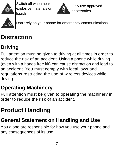 7  Switch off when near explosive materials or liquids. Only use approved accessories.  Don’t rely on your phone for emergency communications. Distraction Driving Full attention must be given to driving at all times in order to reduce the risk of an accident. Using a phone while driving (even with a hands free kit) can cause distraction and lead to an accident. You must comply with local laws and regulations restricting the use of wireless devices while driving. Operating Machinery Full attention must be given to operating the machinery in order to reduce the risk of an accident. Product Handling General Statement on Handling and Use You alone are responsible for how you use your phone and any consequences of its use. 