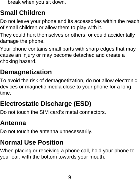 9 break when you sit down. Small Children Do not leave your phone and its accessories within the reach of small children or allow them to play with it. They could hurt themselves or others, or could accidentally damage the phone. Your phone contains small parts with sharp edges that may cause an injury or may become detached and create a choking hazard. Demagnetization To avoid the risk of demagnetization, do not allow electronic devices or magnetic media close to your phone for a long time. Electrostatic Discharge (ESD) Do not touch the SIM card’s metal connectors. Antenna Do not touch the antenna unnecessarily. Normal Use Position When placing or receiving a phone call, hold your phone to your ear, with the bottom towards your mouth. 