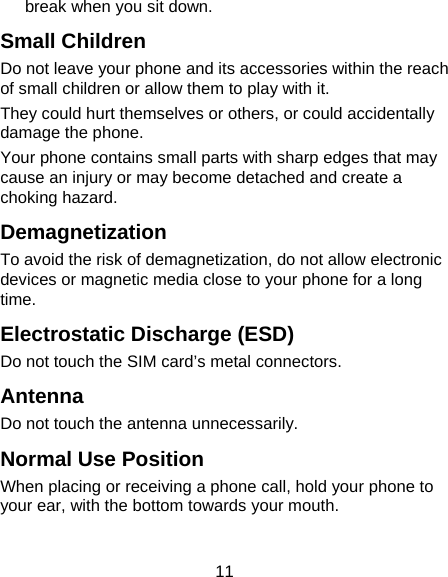 11 break when you sit down. Small Children Do not leave your phone and its accessories within the reach of small children or allow them to play with it. They could hurt themselves or others, or could accidentally damage the phone. Your phone contains small parts with sharp edges that may cause an injury or may become detached and create a choking hazard. Demagnetization To avoid the risk of demagnetization, do not allow electronic devices or magnetic media close to your phone for a long time. Electrostatic Discharge (ESD) Do not touch the SIM card’s metal connectors. Antenna Do not touch the antenna unnecessarily. Normal Use Position When placing or receiving a phone call, hold your phone to your ear, with the bottom towards your mouth. 