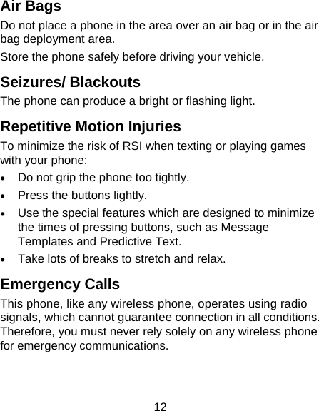 12 Air Bags Do not place a phone in the area over an air bag or in the air bag deployment area. Store the phone safely before driving your vehicle. Seizures/ Blackouts The phone can produce a bright or flashing light. Repetitive Motion Injuries To minimize the risk of RSI when texting or playing games with your phone: • Do not grip the phone too tightly. • Press the buttons lightly. • Use the special features which are designed to minimize the times of pressing buttons, such as Message Templates and Predictive Text. • Take lots of breaks to stretch and relax. Emergency Calls This phone, like any wireless phone, operates using radio signals, which cannot guarantee connection in all conditions. Therefore, you must never rely solely on any wireless phone for emergency communications. 