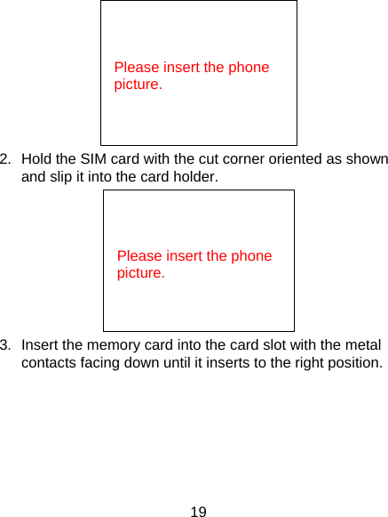 19  2.  Hold the SIM card with the cut corner oriented as shown and slip it into the card holder.    3.  Insert the memory card into the card slot with the metal contacts facing down until it inserts to the right position.      Please insert the phone picture.            Please insert the phone picture. 