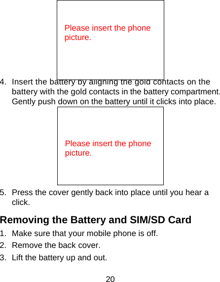 20  4.  Insert the battery by aligning the gold contacts on the battery with the gold contacts in the battery compartment. Gently push down on the battery until it clicks into place.  5.  Press the cover gently back into place until you hear a click. Removing the Battery and SIM/SD Card 1.  Make sure that your mobile phone is off. 2.  Remove the back cover. 3.  Lift the battery up and out.   Please insert the phone picture.   Please insert the phone picture.  