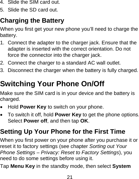 21 4.  Slide the SIM card out. 5.  Slide the SD card out. Charging the Battery When you first get your new phone you’ll need to charge the battery. 1.  Connect the adapter to the charger jack. Ensure that the adapter is inserted with the correct orientation. Do not force the connector into the charger jack. 2.  Connect the charger to a standard AC wall outlet. 3.  Disconnect the charger when the battery is fully charged. Switching Your Phone On/Off   Make sure the SIM card is in your device and the battery is charged.   •  Hold Power Key to switch on your phone. • To switch it off, hold Power Key to get the phone options. Select Power off, and then tap OK. Setting Up Your Phone for the First Time   When you first power on your phone after you purchase it or reset it to factory settings (see chapter Sorting out Your Phone Settings – Privacy: Reset to Factory Settings), you need to do some settings before using it. Tap Menu Key in the standby mode, then select System 