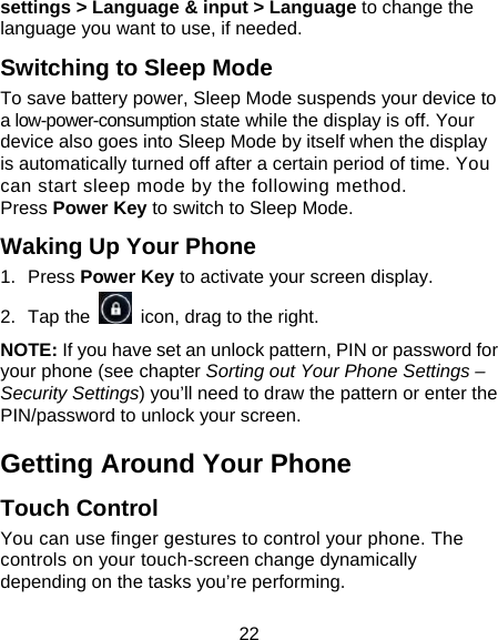 22 settings &gt; Language &amp; input &gt; Language to change the language you want to use, if needed. Switching to Sleep Mode To save battery power, Sleep Mode suspends your device to a low-power-consumption state while the display is off. Your device also goes into Sleep Mode by itself when the display is automatically turned off after a certain period of time. You can start sleep mode by the following method.   Press Power Key to switch to Sleep Mode. Waking Up Your Phone 1.  Press Power Key to activate your screen display. 2.  Tap the    icon, drag to the right. NOTE: If you have set an unlock pattern, PIN or password for your phone (see chapter Sorting out Your Phone Settings – Security Settings) you’ll need to draw the pattern or enter the PIN/password to unlock your screen. Getting Around Your Phone Touch Control You can use finger gestures to control your phone. The controls on your touch-screen change dynamically depending on the tasks you’re performing. 