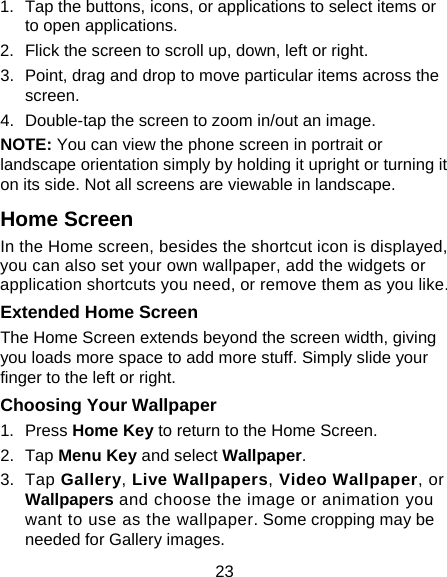 23 1.  Tap the buttons, icons, or applications to select items or to open applications. 2.  Flick the screen to scroll up, down, left or right. 3.  Point, drag and drop to move particular items across the screen. 4.  Double-tap the screen to zoom in/out an image.   NOTE: You can view the phone screen in portrait or landscape orientation simply by holding it upright or turning it on its side. Not all screens are viewable in landscape. Home Screen In the Home screen, besides the shortcut icon is displayed, you can also set your own wallpaper, add the widgets or application shortcuts you need, or remove them as you like.   Extended Home Screen The Home Screen extends beyond the screen width, giving you loads more space to add more stuff. Simply slide your finger to the left or right.   Choosing Your Wallpaper     1.  Press Home Key to return to the Home Screen. 2.  Tap Menu Key and select Wallpaper. 3.  Tap Gallery, Live Wallpapers, Video Wallpaper, or Wallpapers and choose the image or animation you want to use as the wallpaper. Some cropping may be needed for Gallery images. 