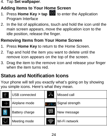 24 4.  Tap Set wallpaper. Adding Items to Your Home Screen 1.  Press Home Key &gt; tap    to enter the Application Program Interface 2.  In the list of applications, touch and hold the icon until the main screen appears, move the application icon to the idle position, release the finger.   Removing Items from Your Home Screen 1.  Press Home Key to return to the Home Screen. 2.  Tap and hold the item you want to delete until the remove icon appears on the top of the screen. 3.  Drag the item to the remove icon and release your finger when the item turns red. Status and Notification Icons Your phone will tell you exactly what’s going on by showing you simple icons. Here’s what they mean.  USB connected  Missed call  Airplane mode  Signal strength  Battery charge  New message  Meeting mode  Wi-Fi network 