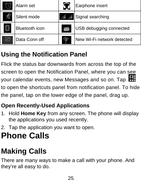 25  Alarm set  Earphone insert  Silent mode  Signal searching  Bluetooth icon  USB debugging connected  Data Conn off  New Wi-Fi network detected  Using the Notification Panel                        Flick the status bar downwards from across the top of the screen to open the Notification Panel, where you can see your calendar events, new Messages and so on. Tap   to open the shortcuts panel from notification panel. To hide the panel, tap on the lower edge of the panel, drag up.    Open Recently-Used Applications 1.  Hold Home Key from any screen. The phone will display the applications you used recently. 2.  Tap the application you want to open. Phone Calls Making Calls There are many ways to make a call with your phone. And they’re all easy to do. 