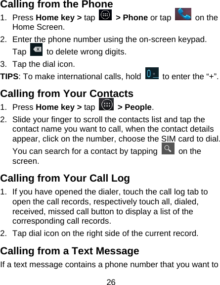 26 Calling from the Phone 1.  Press Home key &gt; tap   &gt; Phone or tap    on the Home Screen. 2.  Enter the phone number using the on-screen keypad. Tap    to delete wrong digits. 3.  Tap the dial icon. TIPS: To make international calls, hold    to enter the “+”. Calling from Your Contacts 1.  Press Home key &gt; tap    &gt; People. 2.  Slide your finger to scroll the contacts list and tap the contact name you want to call, when the contact details appear, click on the number, choose the SIM card to dial. You can search for a contact by tapping    on the screen. Calling from Your Call Log 1.  If you have opened the dialer, touch the call log tab to open the call records, respectively touch all, dialed, received, missed call button to display a list of the corresponding call records.   2.  Tap dial icon on the right side of the current record. Calling from a Text Message If a text message contains a phone number that you want to 