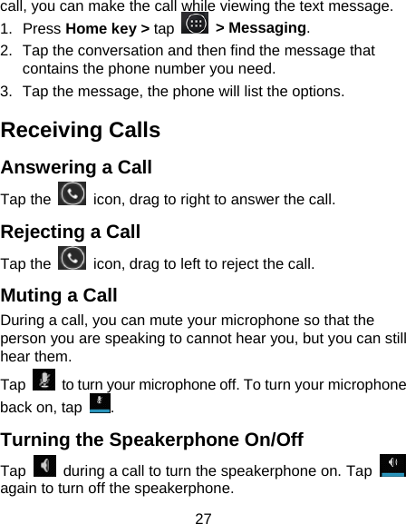 27 call, you can make the call while viewing the text message. 1.  Press Home key &gt; tap  &gt; Messaging. 2.  Tap the conversation and then find the message that contains the phone number you need. 3.  Tap the message, the phone will list the options. Receiving Calls Answering a Call Tap the    icon, drag to right to answer the call. Rejecting a Call Tap the    icon, drag to left to reject the call. Muting a Call During a call, you can mute your microphone so that the person you are speaking to cannot hear you, but you can still hear them. Tap  to turn your microphone off. To turn your microphone back on, tap  . Turning the Speakerphone On/Off Tap    during a call to turn the speakerphone on. Tap   again to turn off the speakerphone.   