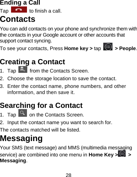 28 Ending a Call Tap    to finish a call.   Contacts You can add contacts on your phone and synchronize them with the contacts in your Google account or other accounts that support contact syncing. To see your contacts, Press Home key &gt; tap   &gt; People.   Creating a Contact 1.  Tap    from the Contacts Screen. 2.  Choose the storage location to save the contact. 3.  Enter the contact name, phone numbers, and other information, and then save it.   Searching for a Contact 1.  Tap    on the Contacts Screen. 2.  Input the contact name you want to search for. The contacts matched will be listed. Messaging Your SMS (text message) and MMS (multimedia messaging service) are combined into one menu in Home Key &gt;  &gt; Messaging. 