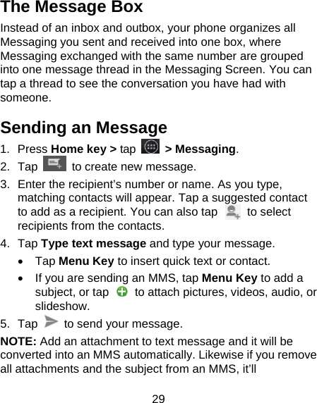 29 The Message Box Instead of an inbox and outbox, your phone organizes all Messaging you sent and received into one box, where Messaging exchanged with the same number are grouped into one message thread in the Messaging Screen. You can tap a thread to see the conversation you have had with someone. Sending an Message 1.  Press Home key &gt; tap  &gt; Messaging. 2.  Tap  to create new message. 3.  Enter the recipient’s number or name. As you type, matching contacts will appear. Tap a suggested contact to add as a recipient. You can also tap     to select recipients from the contacts. 4.  Tap Type text message and type your message. •  Tap Menu Key to insert quick text or contact. •  If you are sending an MMS, tap Menu Key to add a subject, or tap    to attach pictures, videos, audio, or slideshow. 5.  Tap   to send your message. NOTE: Add an attachment to text message and it will be converted into an MMS automatically. Likewise if you remove all attachments and the subject from an MMS, it’ll 