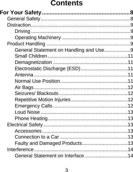 3 Contents For Your Safety ........................................................ 8 General Safety ................................................................. 8 Distraction ........................................................................ 9 Driving ........................................................................ 9 Operating Machinery .................................................. 9 Product Handling ............................................................. 9 General Statement on Handling and Use ................... 9 Small Children .......................................................... 11 Demagnetization ...................................................... 11 Electrostatic Discharge (ESD) .................................. 11 Antenna .................................................................... 11 Normal Use Position ................................................. 11 Air Bags .................................................................... 12 Seizures/ Blackouts .................................................. 12 Repetitive Motion Injuries ......................................... 12 Emergency Calls ...................................................... 12 Loud Noise ............................................................... 13 Phone Heating .......................................................... 13 Electrical Safety ............................................................. 13 Accessories .............................................................. 13 Connection to a Car ................................................. 13 Faulty and Damaged Products ................................. 13 Interference .................................................................... 14 General Statement on Interface ............................... 14 