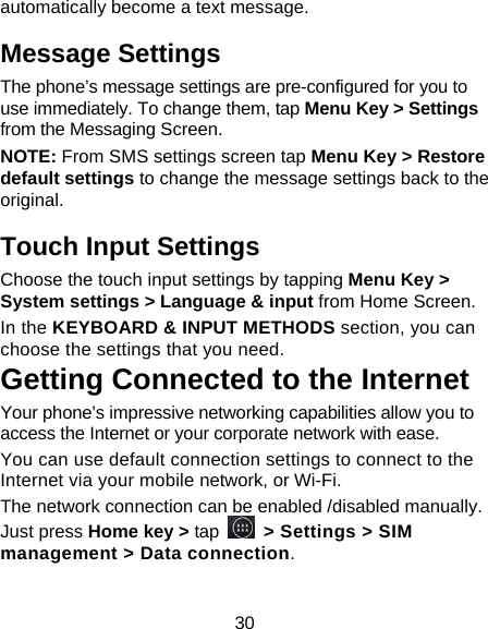 30 automatically become a text message. Message Settings The phone’s message settings are pre-configured for you to use immediately. To change them, tap Menu Key &gt; Settings from the Messaging Screen.   NOTE: From SMS settings screen tap Menu Key &gt; Restore default settings to change the message settings back to the original. Touch Input Settings Choose the touch input settings by tapping Menu Key &gt; System settings &gt; Language &amp; input from Home Screen. In the KEYBOARD &amp; INPUT METHODS section, you can choose the settings that you need. Getting Connected to the Internet   Your phone’s impressive networking capabilities allow you to access the Internet or your corporate network with ease. You can use default connection settings to connect to the Internet via your mobile network, or Wi-Fi. The network connection can be enabled /disabled manually. Just press Home key &gt; tap  &gt; Settings &gt; SIM management &gt; Data connection.   