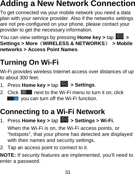 31 Adding a New Network Connection To get connected via your mobile network you need a data plan with your service provider. Also if the networks settings are not pre-configured on your phone, please contact your provider to get the necessary information.   You can view settings by pressing Home key &gt; tap  &gt; Settings &gt; More（WIRELESS &amp; NETWORKS）  &gt; Mobile networks &gt; Access Point Names. Turning On Wi-Fi   Wi-Fi provides wireless Internet access over distances of up to about 300 feet. 1.  Press Home key &gt; tap  &gt; Settings. 2.  Click   next to the Wi-Fi menu to turn it on, click  you can turn off the Wi-Fi function. Connecting to a Wi-Fi Network 1.  Press Home key &gt; tap  &gt; Settings &gt; Wi-Fi. When the Wi-Fi is on, the Wi-Fi access points, or “hotspots”, that your phone has detected are displayed with their names and security settings. 2.  Tap an access point to connect to it. NOTE: If security features are implemented, you’ll need to enter a password. 