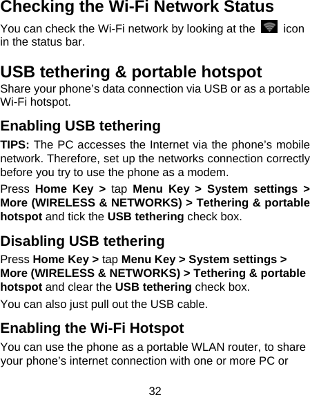 32 Checking the Wi-Fi Network Status You can check the Wi-Fi network by looking at the    icon in the status bar.   USB tethering &amp; portable hotspot Share your phone’s data connection via USB or as a portable Wi-Fi hotspot. Enabling USB tethering   TIPS: The PC accesses the Internet via the phone’s mobile network. Therefore, set up the networks connection correctly before you try to use the phone as a modem. Press Home Key &gt; tap Menu Key &gt; System settings &gt; More (WIRELESS &amp; NETWORKS) &gt; Tethering &amp; portable hotspot and tick the USB tethering check box.   Disabling USB tethering Press Home Key &gt; tap Menu Key &gt; System settings &gt; More (WIRELESS &amp; NETWORKS) &gt; Tethering &amp; portable hotspot and clear the USB tethering check box.   You can also just pull out the USB cable. Enabling the Wi-Fi Hotspot You can use the phone as a portable WLAN router, to share your phone’s internet connection with one or more PC or 