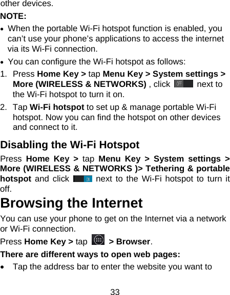 33 other devices. NOTE:   •  When the portable Wi-Fi hotspot function is enabled, you can’t use your phone’s applications to access the internet via its Wi-Fi connection. • You can configure the Wi-Fi hotspot as follows: 1.  Press Home Key &gt; tap Menu Key &gt; System settings &gt; More (WIRELESS &amp; NETWORKS) , click   next to the Wi-Fi hotspot to turn it on. 2.  Tap Wi-Fi hotspot to set up &amp; manage portable Wi-Fi hotspot. Now you can find the hotspot on other devices and connect to it. Disabling the Wi-Fi Hotspot Press  Home Key &gt; tap Menu Key &gt; System settings &gt; More (WIRELESS &amp; NETWORKS )&gt; Tethering &amp; portable hotspot  and click   next to  the Wi-Fi hotspot to turn it off. Browsing the Internet You can use your phone to get on the Internet via a network or Wi-Fi connection.   Press Home Key &gt; tap   &gt; Browser. There are different ways to open web pages: •  Tap the address bar to enter the website you want to 